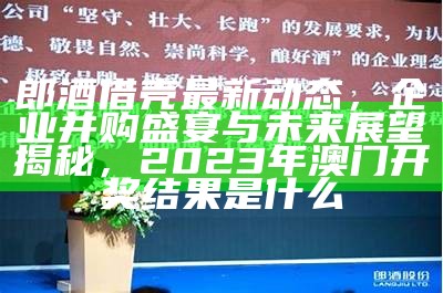 郎酒借壳最新动态，企业并购盛宴与未来展望揭秘，2023年澳门开奖结果是什么