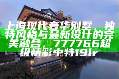 上海现代奢华别墅，独特风格与最新设计的完美融合，777766超级精彩中特19lr