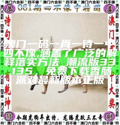 澳门一码一肖一待一中四不像,涵盖了广泛的解释落实方法_潮流版33.135，免费下载香肠派对最新版本正版