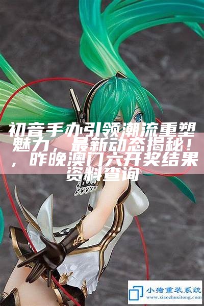 初音手办引领潮流重塑魅力，最新动态揭秘！，昨晚澳门六开奖结果资料查询